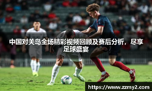 中国对关岛全场精彩视频回顾及赛后分析，尽享足球盛宴
