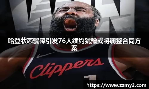哈登状态骤降引发76人续约犹豫或将调整合同方案