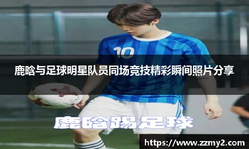 鹿晗与足球明星队员同场竞技精彩瞬间照片分享